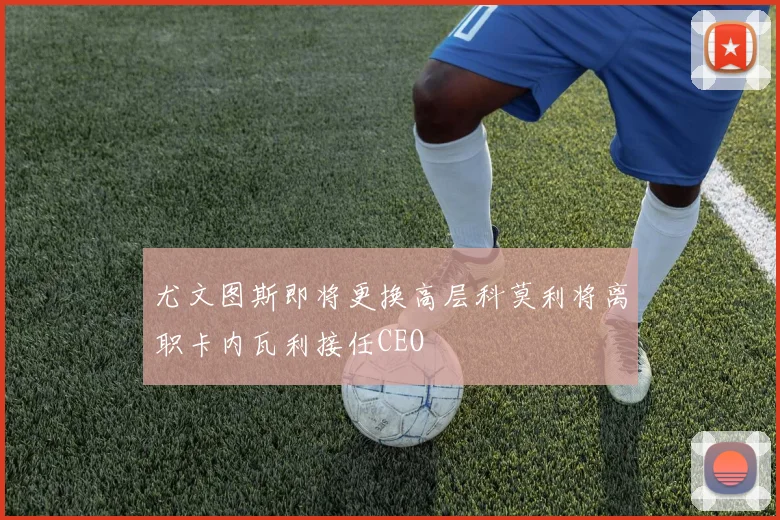 尤文图斯即将更换高层科莫利将离职卡内瓦利接任CEO