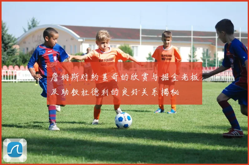 詹姆斯对约基奇的欣赏与掘金老板及助教杜德利的良好关系揭秘