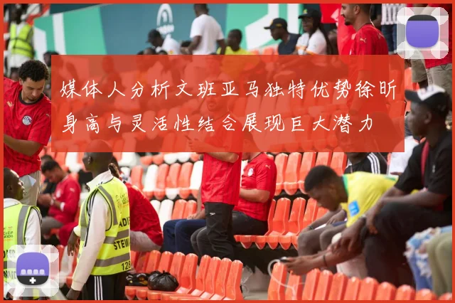 媒体人分析文班亚马独特优势徐昕身高与灵活性结合展现巨大潜力