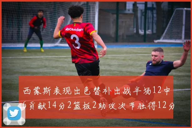 西蒙斯表现出色替补出战半场12中6贡献14分2篮板2助攻次节独得12分
