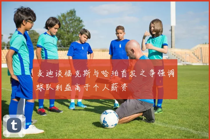 麦迪谈福克斯与哈珀首发之争强调球队利益高于个人薪资