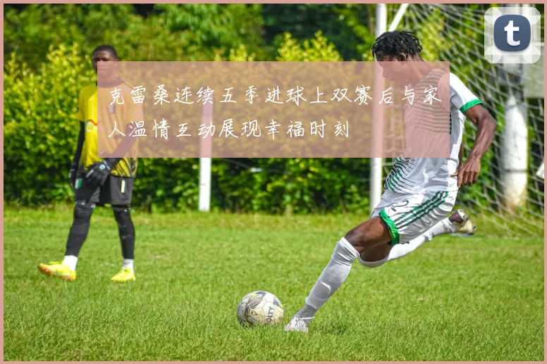 克雷桑连续五季进球上双赛后与家人温情互动展现幸福时刻