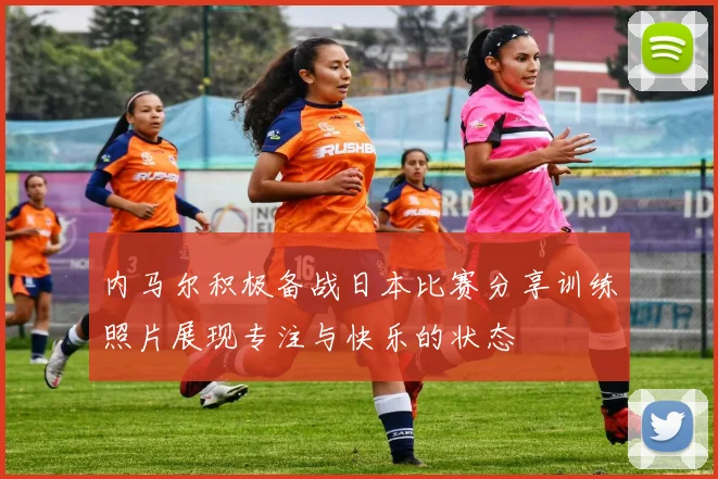 内马尔积极备战日本比赛分享训练照片展现专注与快乐的状态
