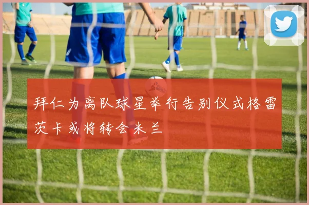 拜仁为离队球星举行告别仪式格雷茨卡或将转会米兰