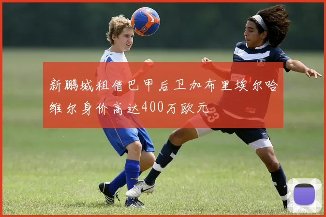 新鹏城租借巴甲后卫加布里埃尔哈维尔身价高达400万欧元