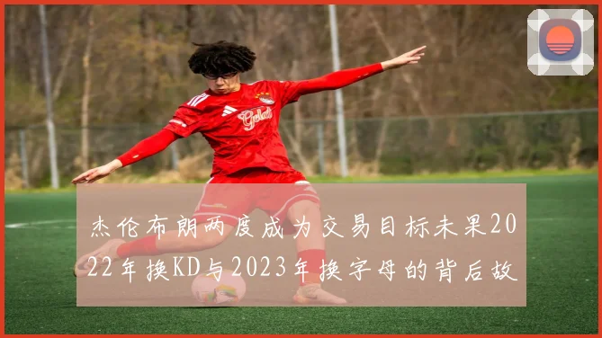 杰伦布朗两度成为交易目标未果2022年换KD与2023年换字母的背后故事