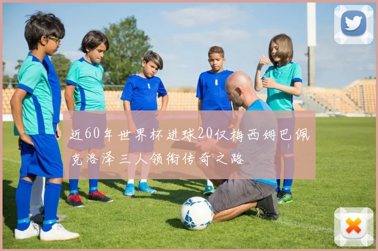 近60年世界杯进球20仅梅西姆巴佩克洛泽三人领衔传奇之路