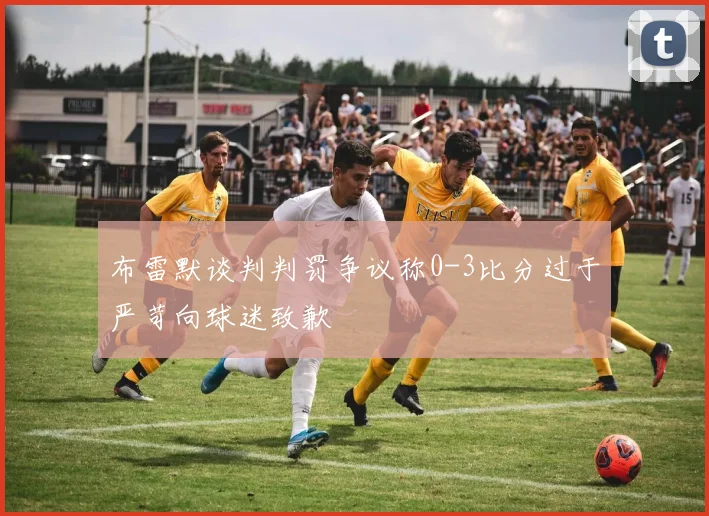 布雷默谈判判罚争议称0-3比分过于严苛向球迷致歉