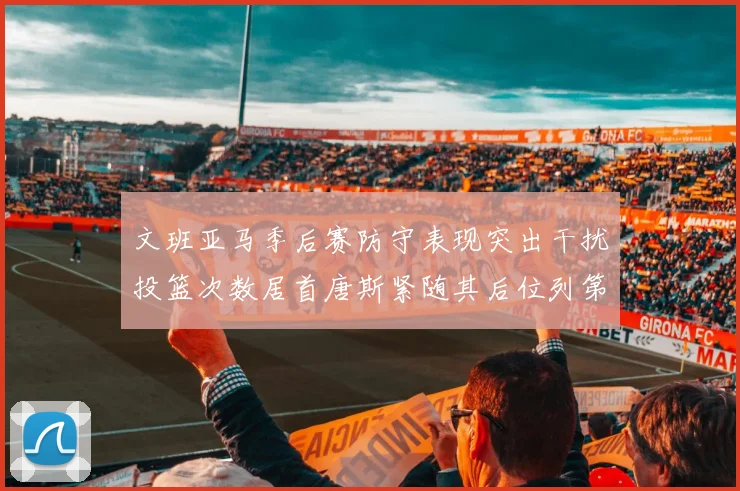 文班亚马季后赛防守表现突出干扰投篮次数居首唐斯紧随其后位列第五