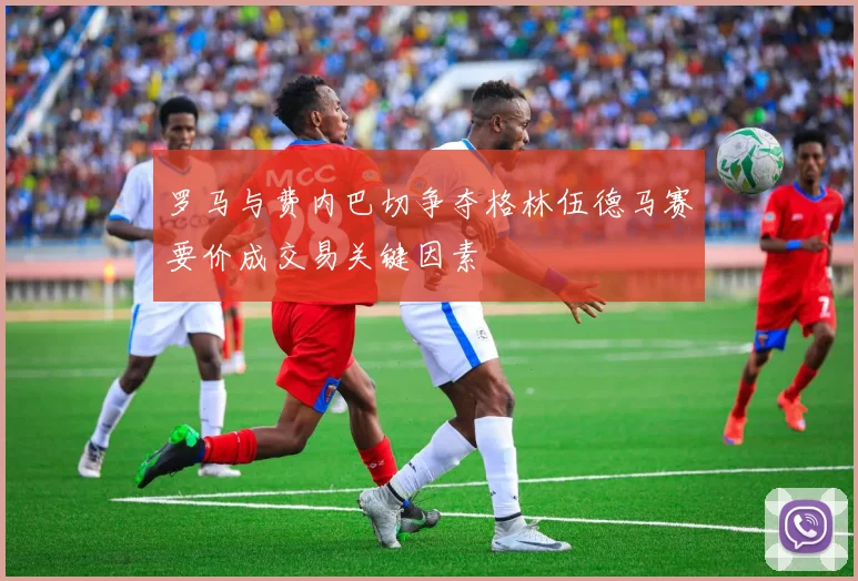 罗马与费内巴切争夺格林伍德马赛要价成交易关键因素