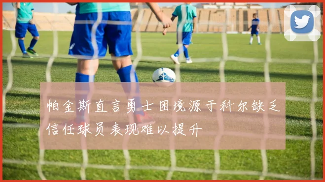 帕金斯直言勇士困境源于科尔缺乏信任球员表现难以提升