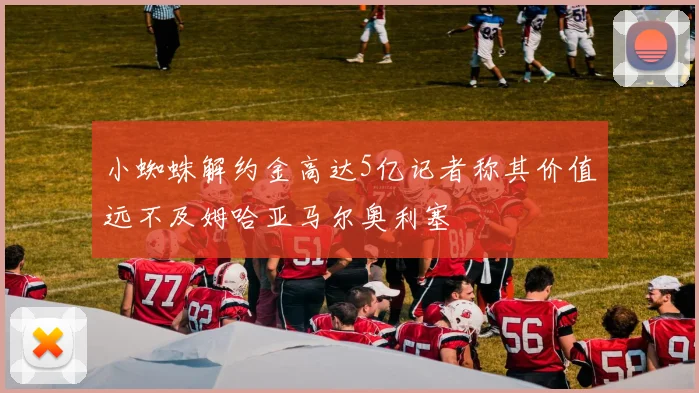 小蜘蛛解约金高达5亿记者称其价值远不及姆哈亚马尔奥利塞