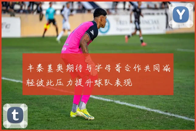 丰泰基奥期待与字母哥合作共同减轻彼此压力提升球队表现