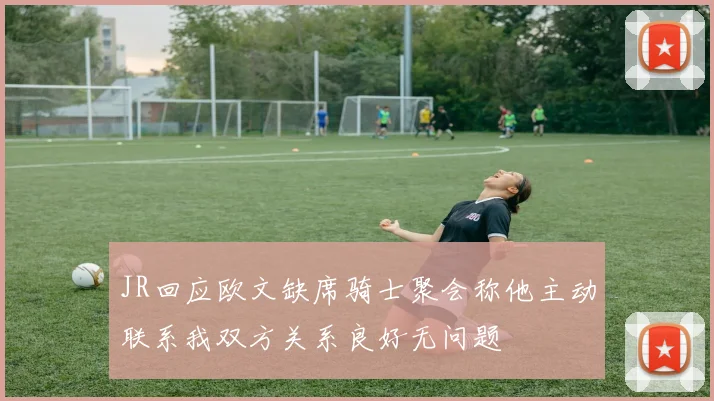 JR回应欧文缺席骑士聚会称他主动联系我双方关系良好无问题