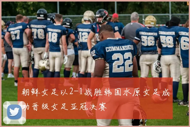 朝鲜女足以2-1战胜韩国水原女足成功晋级女足亚冠决赛