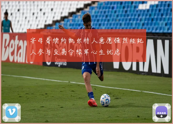 字母哥续约凯尔特人意愿强烈经纪人参与交易令绿军心生忧虑