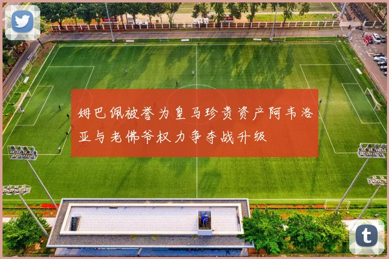 姆巴佩被誉为皇马珍贵资产阿韦洛亚与老佛爷权力争夺战升级