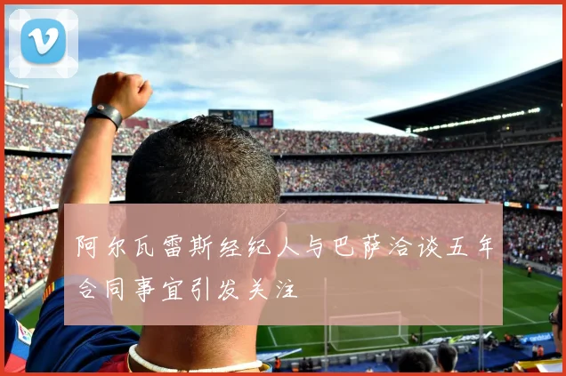 阿尔瓦雷斯经纪人与巴萨洽谈五年合同事宜引发关注