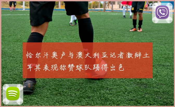 恰尔汗奥卢与澳大利亚记者激辩土耳其表现称赞球队踢得出色