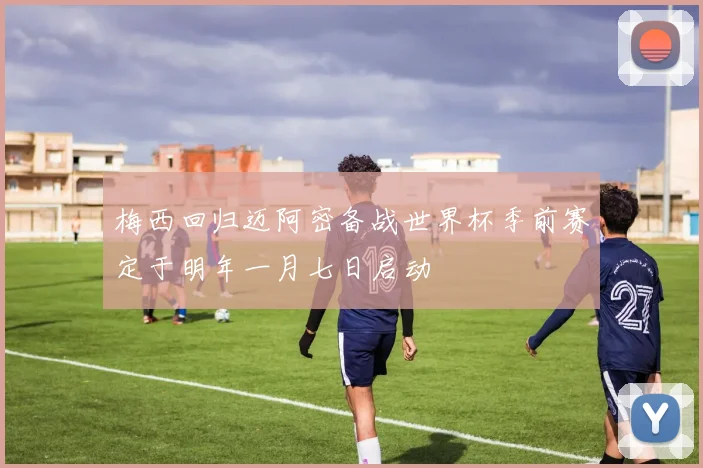 梅西回归迈阿密备战世界杯季前赛定于明年一月七日启动