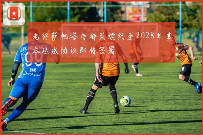 老将萨帕塔与都灵续约至2028年基本达成协议即将签署