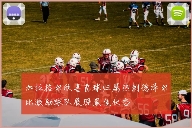 加拉格尔欣喜首球归属热刺德泽尔比激励球队展现最佳状态