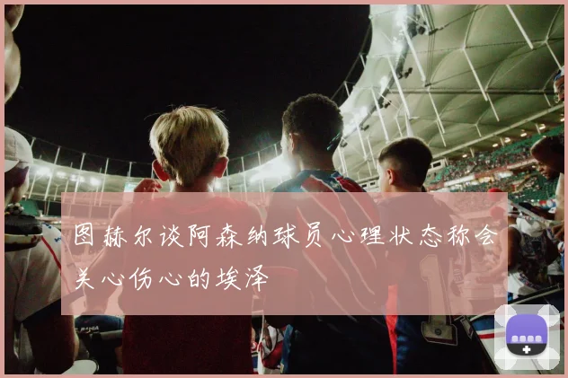图赫尔谈阿森纳球员心理状态称会关心伤心的埃泽